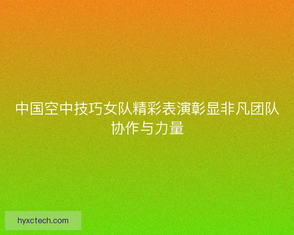 中国空中技巧女队精彩表演彰显非凡团队协作与力量