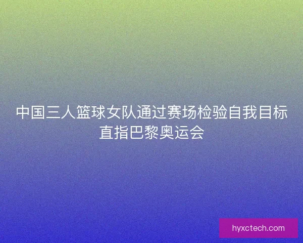 中国三人篮球女队通过赛场检验自我目标直指巴黎奥运会