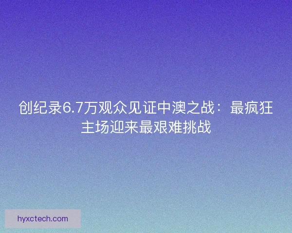 创纪录6.7万观众见证中澳之战：最疯狂主场迎来最艰难挑战