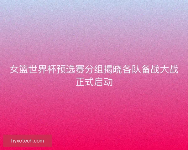 女篮世界杯预选赛分组揭晓各队备战大战正式启动 女篮世界杯预选赛分组揭晓各队备战大战正式启动