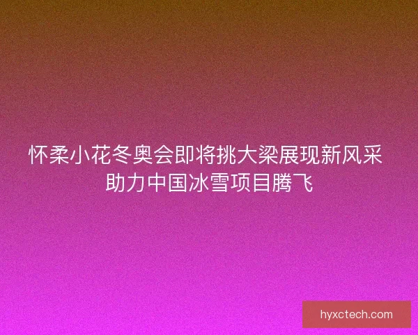 怀柔小花冬奥会即将挑大梁展现新风采 助力中国冰雪项目腾飞 怀柔小花冬奥会即将挑大梁展现新风采 助力中国冰雪项目腾飞
