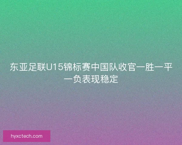 东亚足联U15锦标赛中国队收官一胜一平一负表现稳定 东亚足联U15锦标赛中国队收官一胜一平一负表现稳定
