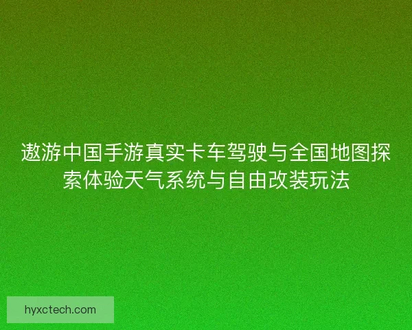 遨游中国手游真实卡车驾驶与全国地图探索体验天气系统与自由改装玩法