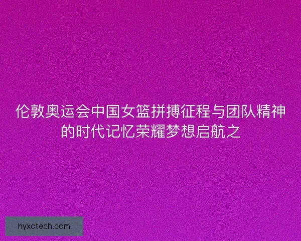 伦敦奥运会中国女篮拼搏征程与团队精神的时代记忆荣耀梦想启航之 伦敦奥运会中国女篮拼搏征程与团队精神的时代记忆荣耀梦想启航之