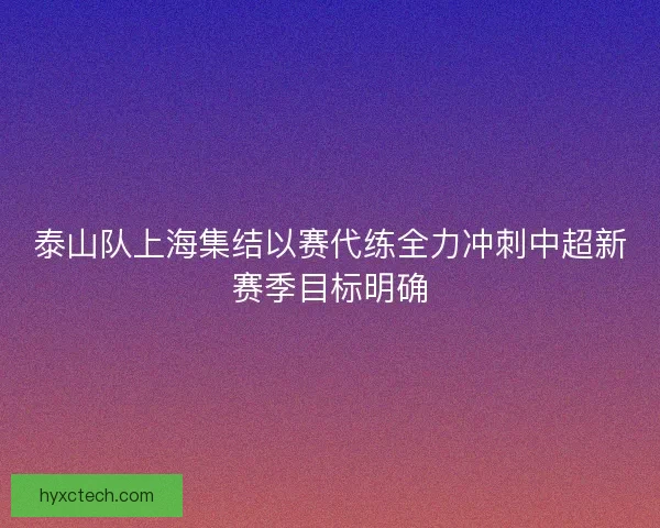 泰山队上海集结以赛代练全力冲刺中超新赛季目标明确 泰山队上海集结以赛代练全力冲刺中超新赛季目标明确