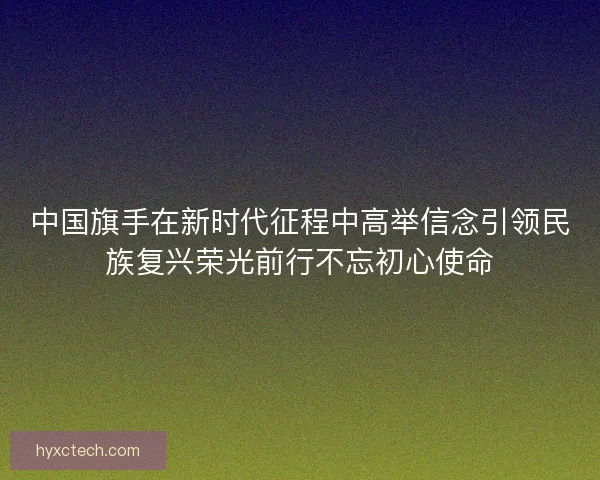 中国旗手在新时代征程中高举信念引领民族复兴荣光前行不忘初心使命 中国旗手在新时代征程中高举信念引领民族复兴荣光前行不忘初心使命