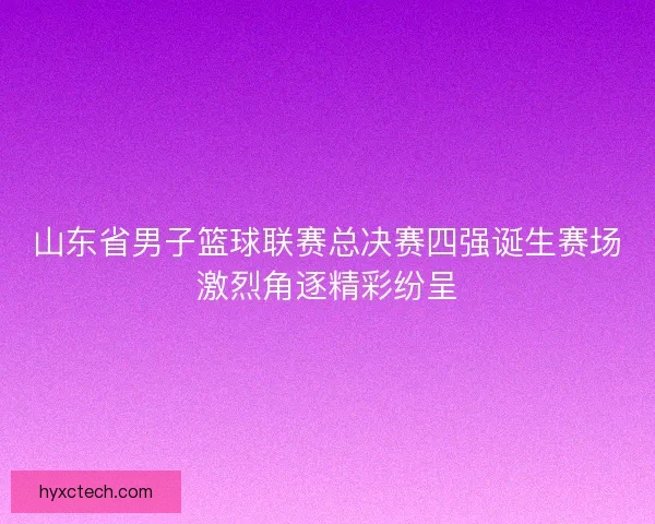 山东省男子篮球联赛总决赛四强诞生赛场激烈角逐精彩纷呈 山东省男子篮球联赛总决赛四强诞生赛场激烈角逐精彩纷呈