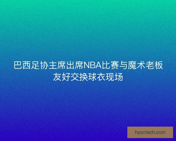 巴西足协主席出席NBA比赛与魔术老板友好交换球衣现场 巴西足协主席出席NBA比赛与魔术老板友好交换球衣现场