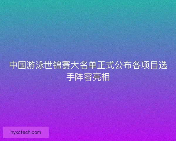 中国游泳世锦赛大名单正式公布各项目选手阵容亮相