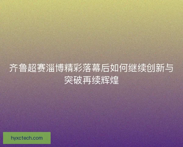 齐鲁超赛淄博精彩落幕后如何继续创新与突破再续辉煌 齐鲁超赛淄博精彩落幕后如何继续创新与突破再续辉煌