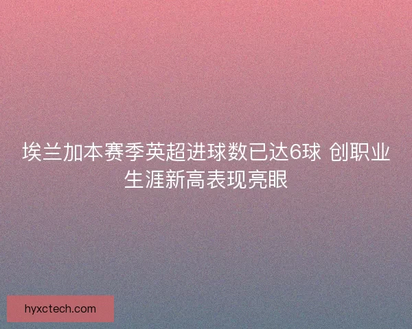 埃兰加本赛季英超进球数已达6球 创职业生涯新高表现亮眼 埃兰加本赛季英超进球数已达6球 创职业生涯新高表现亮眼